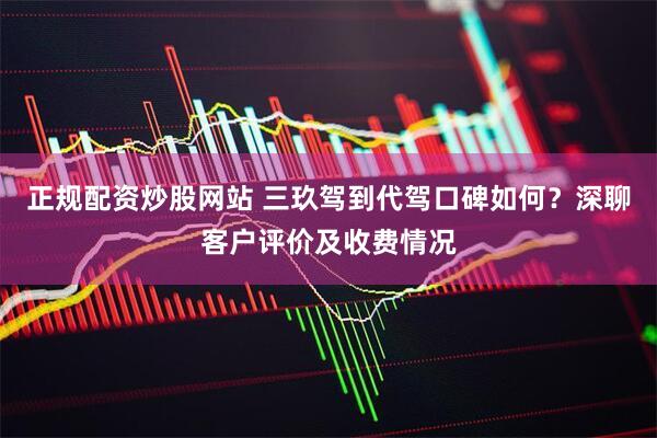 正规配资炒股网站 三玖驾到代驾口碑如何？深聊客户评价及收费情况