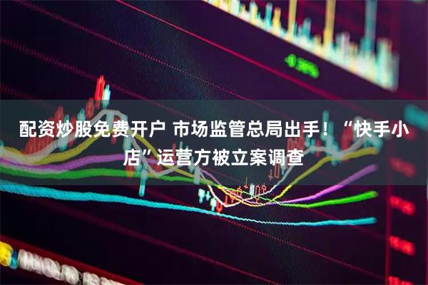 配资炒股免费开户 市场监管总局出手！“快手小店”运营方被立案调查