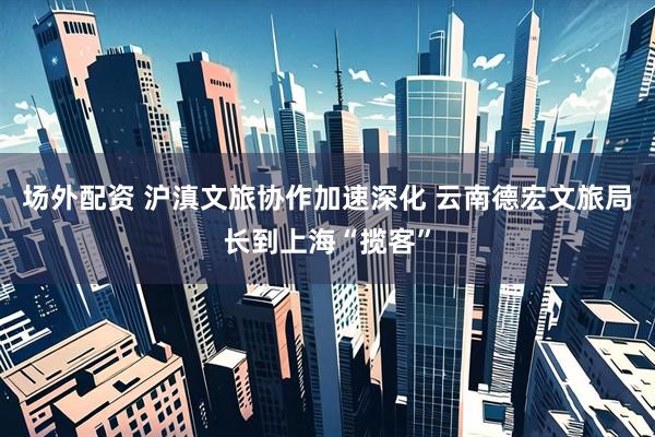 场外配资 沪滇文旅协作加速深化 云南德宏文旅局长到上海“揽客”