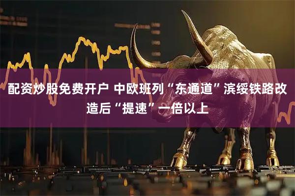 配资炒股免费开户 中欧班列“东通道”滨绥铁路改造后“提速”一倍以上