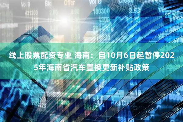 线上股票配资专业 海南：自10月6日起暂停2025年海南省汽车置换更新补贴政策