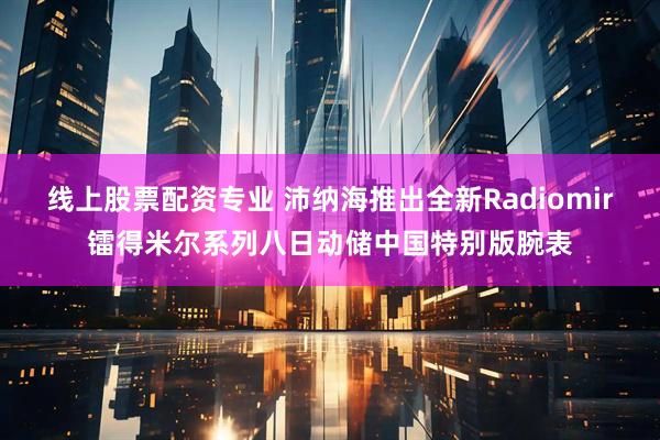 线上股票配资专业 沛纳海推出全新Radiomir镭得米尔系列八日动储中国特别版腕表