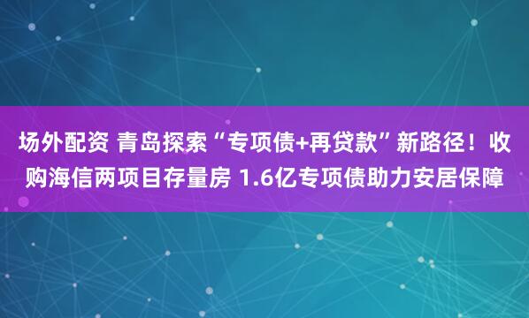 场外配资 青岛探索“专项债+再贷款”新路径！收购海信两项目存量房 1.6亿专项债助力安居保障