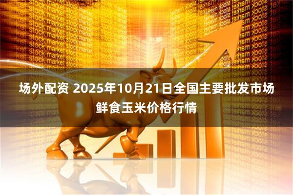 场外配资 2025年10月21日全国主要批发市场鲜食玉米价格行情