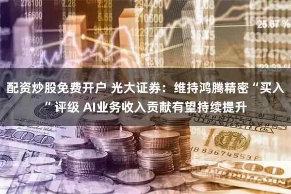 配资炒股免费开户 光大证券：维持鸿腾精密“买入”评级 AI业务收入贡献有望持续提升