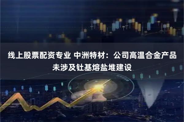 线上股票配资专业 中洲特材：公司高温合金产品未涉及钍基熔盐堆建设