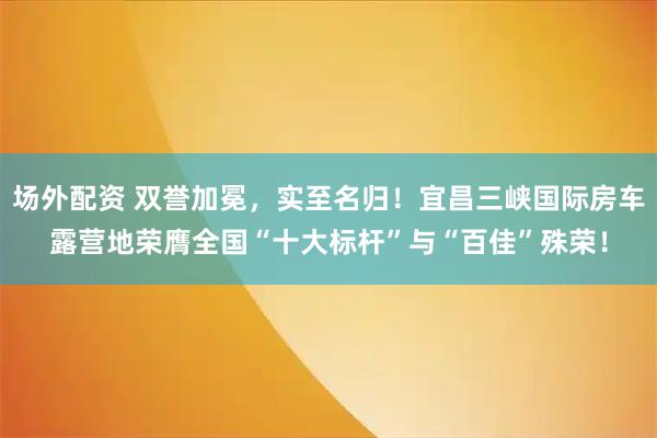 场外配资 双誉加冕，实至名归！宜昌三峡国际房车露营地荣膺全国“十大标杆”与“百佳”殊荣！