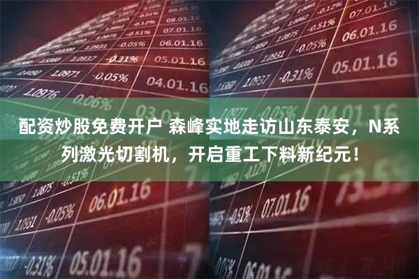 配资炒股免费开户 森峰实地走访山东泰安，N系列激光切割机，开启重工下料新纪元！