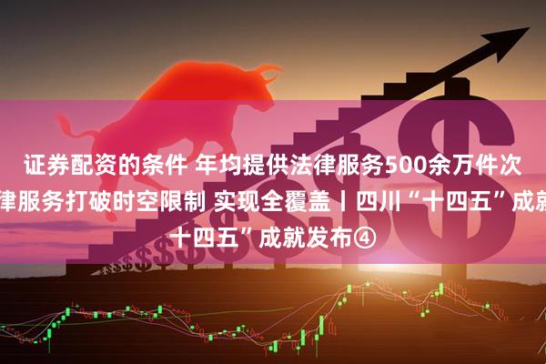证券配资的条件 年均提供法律服务500余万件次 公共法律服务打破时空限制 实现全覆盖丨四川“十四五”成就发布④