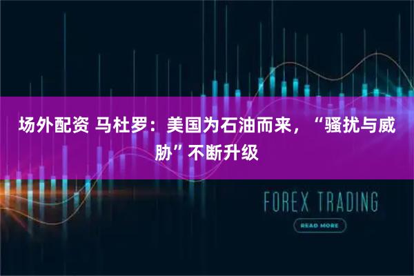 场外配资 马杜罗：美国为石油而来，“骚扰与威胁”不断升级