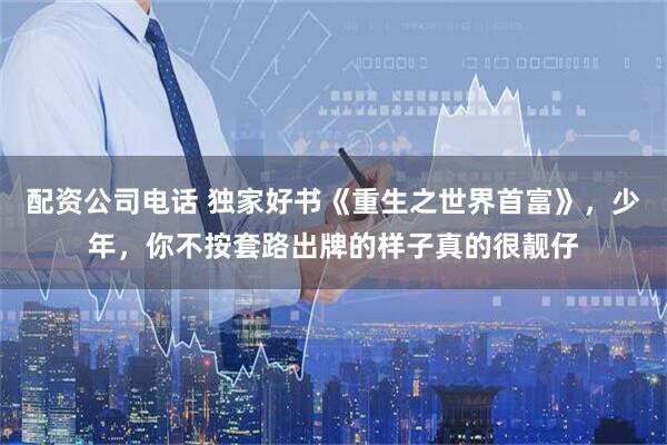 配资公司电话 独家好书《重生之世界首富》，少年，你不按套路出牌的样子真的很靓仔