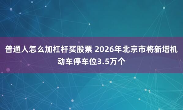 普通人怎么加杠杆买股票 2026年北京市将新增机动车停车位3.5万个