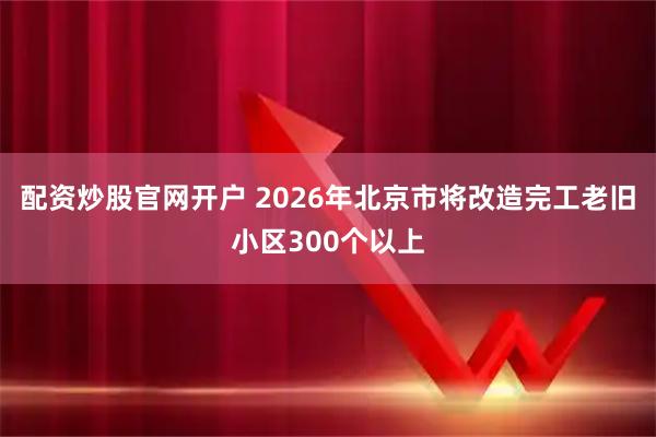 配资炒股官网开户 2026年北京市将改造完工老旧小区300个以上