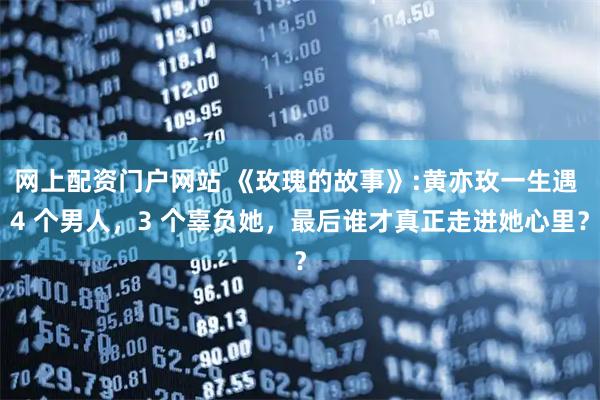 网上配资门户网站 《玫瑰的故事》:黄亦玫一生遇 4 个男人，3 个辜负她，最后谁才真正走进她心里？