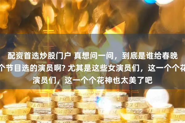 配资首选炒股门户 真想问一问，到底是谁给春晚《贺花神》这个节目选的演员啊? 尤其是这些女演员们，这一个个花神也太美了吧