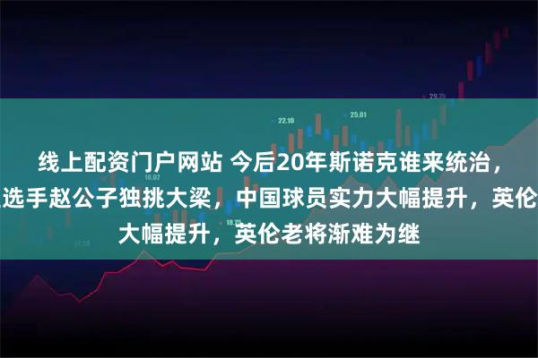 线上配资门户网站 今后20年斯诺克谁来统治,只能是天赋型选手赵公子独挑大梁,中国球员实力大幅提升,英伦老将渐难为继