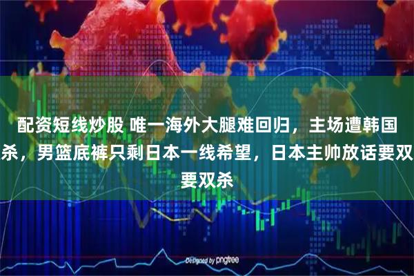 配资短线炒股 唯一海外大腿难回归，主场遭韩国双杀，男篮底裤只剩日本一线希望，日本主帅放话要双杀