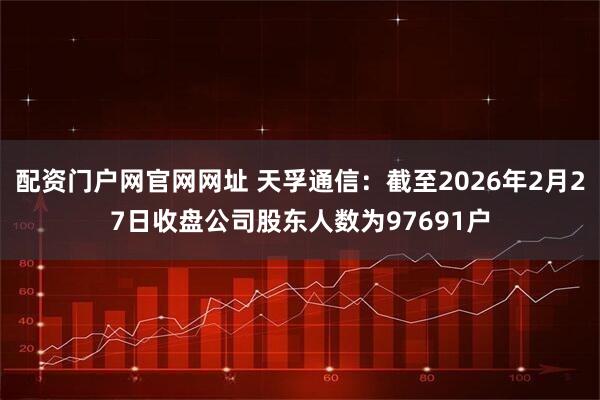 配资门户网官网网址 天孚通信：截至2026年2月27日收盘公司股东人数为97691户