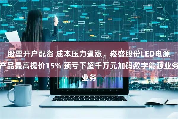 股票开户配资 成本压力逼涨，崧盛股份LED电源产品最高提价15% 预亏下超千万元加码数字能源业务