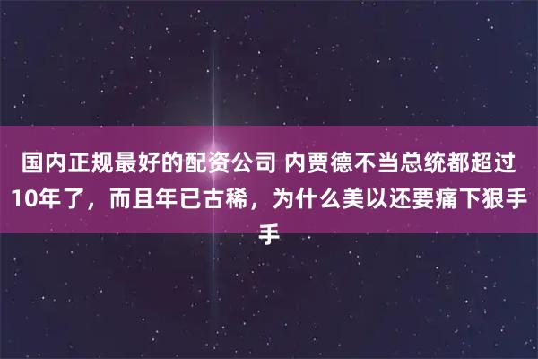 国内正规最好的配资公司 内贾德不当总统都超过10年了，而且年已古稀，为什么美以还要痛下狠手