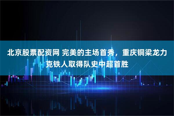 北京股票配资网 完美的主场首秀，重庆铜梁龙力克铁人取得队史中超首胜