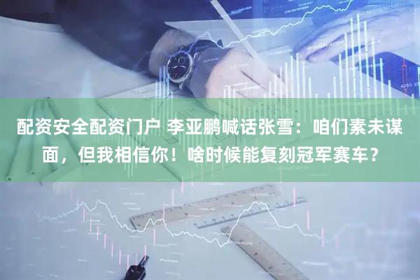配资安全配资门户 李亚鹏喊话张雪：咱们素未谋面，但我相信你！啥时候能复刻冠军赛车？