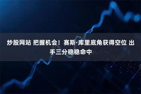 炒股网站 把握机会！赛斯·库里底角获得空位 出手三分稳稳命中