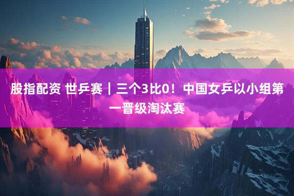 股指配资 世乒赛｜三个3比0！中国女乒以小组第一晋级淘汰赛