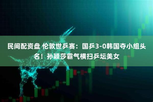 民间配资盘 伦敦世乒赛：国乒3-0韩国夺小组头名！孙颖莎霸气横扫乒坛美女