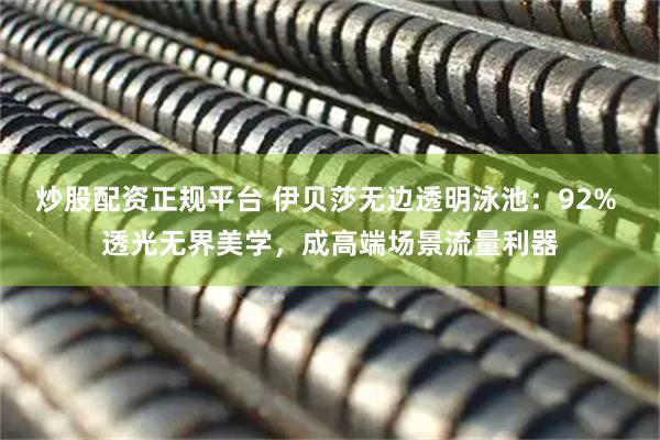 炒股配资正规平台 伊贝莎无边透明泳池：92% 透光无界美学，成高端场景流量利器