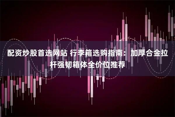 配资炒股首选网站 行李箱选购指南：加厚合金拉杆强韧箱体全价位推荐