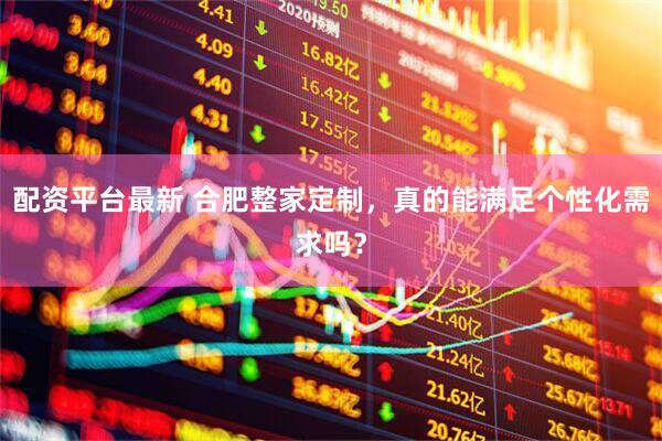 配资平台最新 合肥整家定制，真的能满足个性化需求吗？
