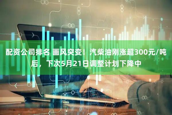 配资公司排名 画风突变！汽柴油刚涨超300元/吨后，下次5月21日调整计划下降中