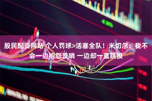 股民配资网站 个人罚球>活塞全队！米切尔：我不会一边抱怨没哨 一边却一直跳投